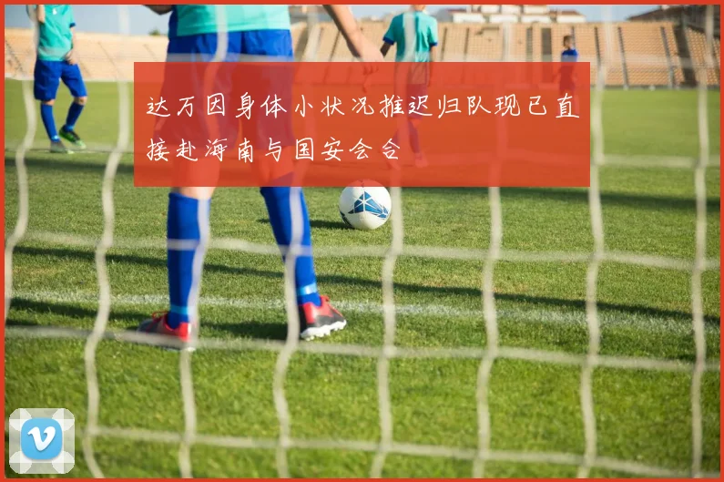 达万因身体小状况推迟归队现已直接赴海南与国安会合