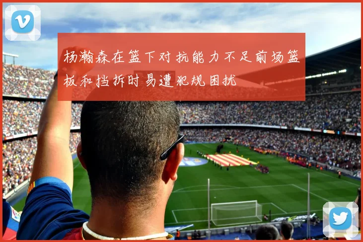 杨瀚森在篮下对抗能力不足前场篮板和挡拆时易遭犯规困扰