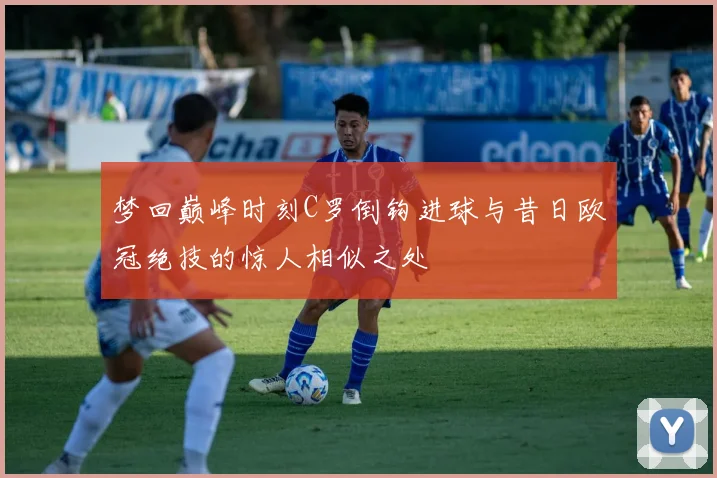 梦回巅峰时刻C罗倒钩进球与昔日欧冠绝技的惊人相似之处