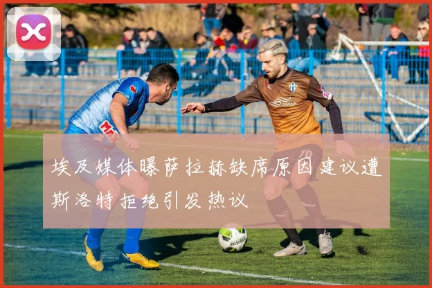 埃及媒体曝萨拉赫缺席原因建议遭斯洛特拒绝引发热议