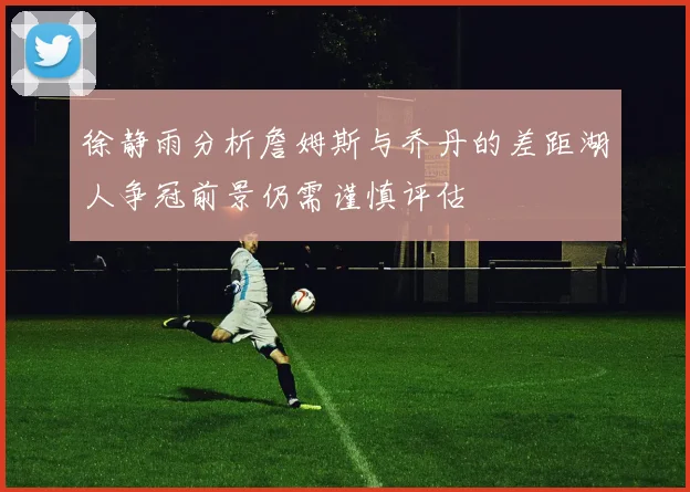 徐静雨分析詹姆斯与乔丹的差距湖人争冠前景仍需谨慎评估