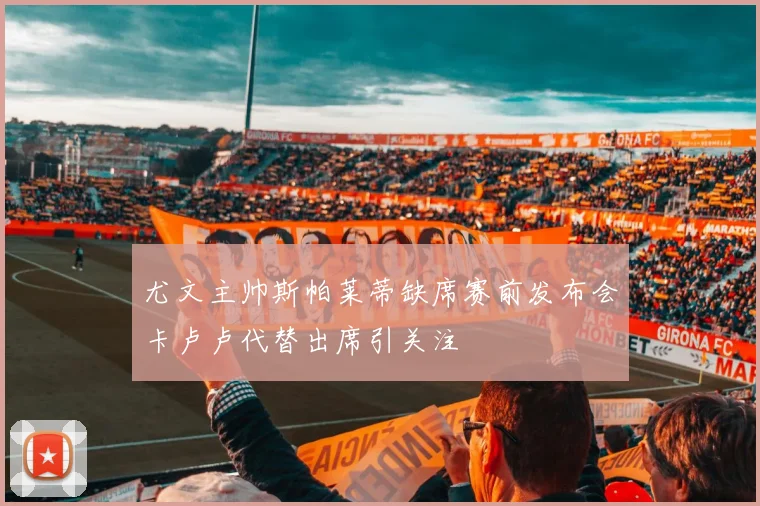 尤文主帅斯帕莱蒂缺席赛前发布会卡卢卢代替出席引关注
