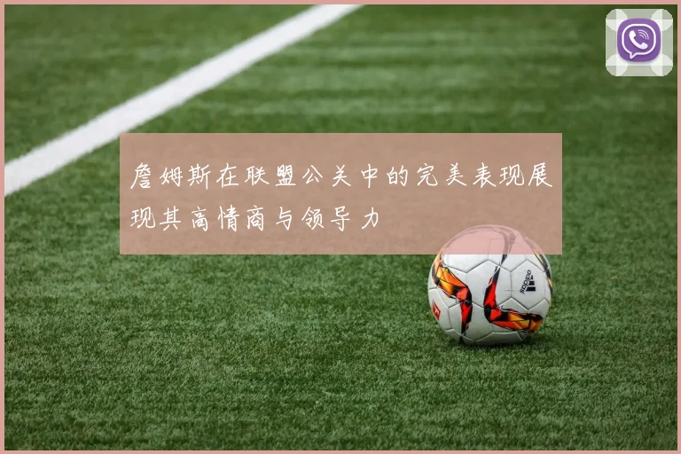 詹姆斯在联盟公关中的完美表现展现其高情商与领导力