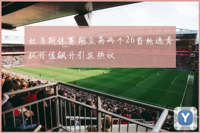 杜马斯休赛期交易两个26首轮选秀权价值飙升引发热议