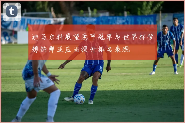 迪马尔科展望意甲冠军与世界杯梦想热那亚应当提升排名表现