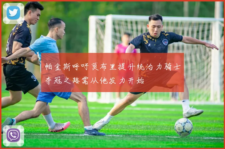 帕金斯呼吁莫布里提升统治力骑士夺冠之路需从他发力开始