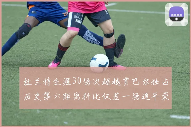 杜兰特生涯30场次超越贾巴尔独占历史第六距离科比仅差一场追平荣耀