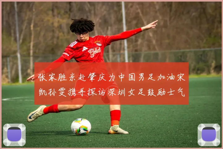 张家胜亲赴肇庆为中国男足加油宋凯孙雯携手探访深圳女足鼓励士气
