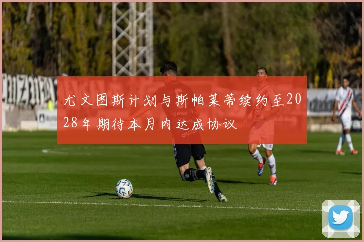 尤文图斯计划与斯帕莱蒂续约至2028年期待本月内达成协议