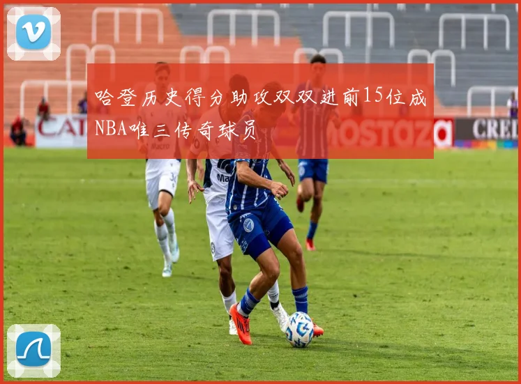 哈登历史得分助攻双双进前15位成NBA唯三传奇球员