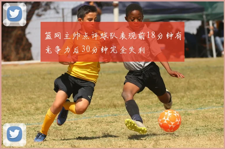 篮网主帅点评球队表现前18分钟有竞争力后30分钟完全失利