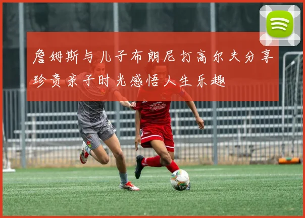 詹姆斯与儿子布朗尼打高尔夫分享珍贵亲子时光感悟人生乐趣