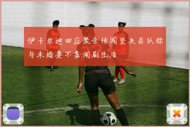 伊卡尔迪回应聚会传闻坚决否认称与未婚妻不靠闹剧生活